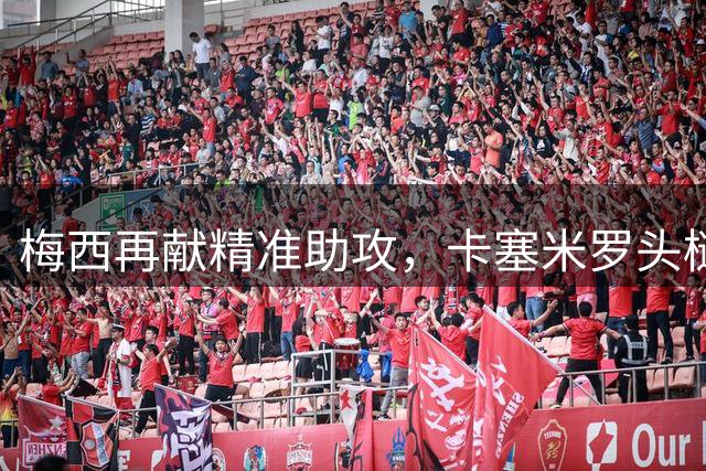 梅西再献精准助攻，卡塞米罗头槌建功助迈阿密扳平
